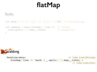 val data = "1" :: "2,2" :: "3,3,3" :: Nil // List[String]
val numbers = data flatMap { line => // String
line.split(",").map(_.toInt) // Array[Int]
}
ﬂatMap
TextLine(data) // like List[String]
.flatMap('line -> 'word) { _.split(",").map(_.toInt) }
// like List[Int]
Scala:
 