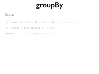 val data = 1 :: 2 :: 30 :: 42 :: Nil // List[Int]
val groups = data groupBy { _ < 10 }
groups // Map[Boolean, Int]
groupBy
Scala:
 