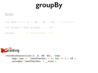 val data = 1 :: 2 :: 30 :: 42 :: Nil // List[Int]
val groups = data groupBy { _ < 10 }
groups // Map[Boolean, Int]
groupBy
IterableSource(List(1, 2, 30, 42), 'num)
.map('num -> 'lessThanTen) { i: Int => i < 10 }
.groupBy('lessThanTen) { _.size }
Scala:
 