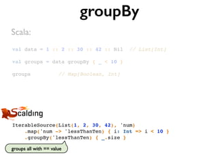 val data = 1 :: 2 :: 30 :: 42 :: Nil // List[Int]
val groups = data groupBy { _ < 10 }
groups // Map[Boolean, Int]
groupBy
IterableSource(List(1, 2, 30, 42), 'num)
.map('num -> 'lessThanTen) { i: Int => i < 10 }
.groupBy('lessThanTen) { _.size }
Scala:
groups all with == value
 