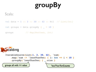 val data = 1 :: 2 :: 30 :: 42 :: Nil // List[Int]
val groups = data groupBy { _ < 10 }
groups // Map[Boolean, Int]
groupBy
IterableSource(List(1, 2, 30, 42), 'num)
.map('num -> 'lessThanTen) { i: Int => i < 10 }
.groupBy('lessThanTen) { _.size }
Scala:
groups all with == value 'lessThanTenCounts
 