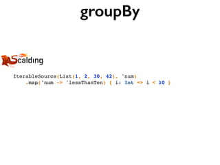 groupBy
IterableSource(List(1, 2, 30, 42), 'num)
.map('num -> 'lessThanTen) { i: Int => i < 10 }
 
