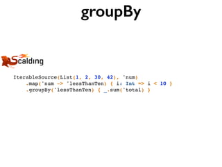 groupBy
IterableSource(List(1, 2, 30, 42), 'num)
.map('num -> 'lessThanTen) { i: Int => i < 10 }
.groupBy('lessThanTen) { _.sum('total) }
 