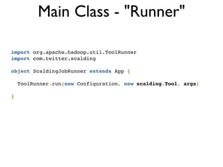 import org.apache.hadoop.util.ToolRunner!
import com.twitter.scalding!
!
object ScaldingJobRunner extends App {!
!
ToolRunner.run(new Configuration, new scalding.Tool, args)!
!
}
Main Class - "Runner"
 