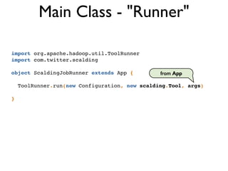 import org.apache.hadoop.util.ToolRunner!
import com.twitter.scalding!
!
object ScaldingJobRunner extends App {!
!
ToolRunner.run(new Configuration, new scalding.Tool, args)!
!
}
Main Class - "Runner"
from App
 