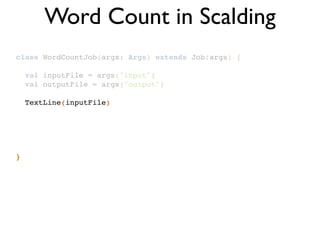class WordCountJob(args: Args) extends Job(args) {!
!
val inputFile = args("input")!
val outputFile = args("output")!
!
TextLine(inputFile)!
!
!
!
!
!
}
Word Count in Scalding
 