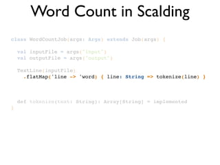 class WordCountJob(args: Args) extends Job(args) {!
!
val inputFile = args("input")!
val outputFile = args("output")!
!
TextLine(inputFile)!
.flatMap('line -> 'word) { line: String => tokenize(line) }!
!
!
!
def tokenize(text: String): Array[String] = implemented!
}
Word Count in Scalding
 