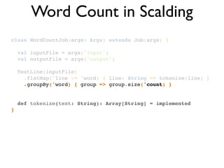 class WordCountJob(args: Args) extends Job(args) {!
!
val inputFile = args("input")!
val outputFile = args("output")!
!
TextLine(inputFile)!
.flatMap('line -> 'word) { line: String => tokenize(line) }!
.groupBy('word) { group => group.size('count) }!
!
!
def tokenize(text: String): Array[String] = implemented!
}
Word Count in Scalding
 