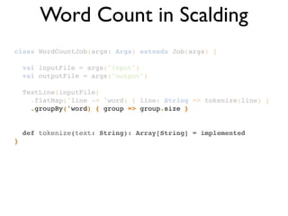 class WordCountJob(args: Args) extends Job(args) {!
!
val inputFile = args("input")!
val outputFile = args("output")!
!
TextLine(inputFile)!
.flatMap('line -> 'word) { line: String => tokenize(line) }!
.groupBy('word) { group => group.size }!
!
!
def tokenize(text: String): Array[String] = implemented!
}
Word Count in Scalding
 