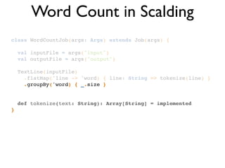 class WordCountJob(args: Args) extends Job(args) {!
!
val inputFile = args("input")!
val outputFile = args("output")!
!
TextLine(inputFile)!
.flatMap('line -> 'word) { line: String => tokenize(line) }!
.groupBy('word) { _.size }!
!
!
def tokenize(text: String): Array[String] = implemented!
}
Word Count in Scalding
 