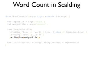 class WordCountJob(args: Args) extends Job(args) {!
!
val inputFile = args("input")!
val outputFile = args("output")!
!
TextLine(inputFile)!
.flatMap('line -> 'word) { line: String => tokenize(line) }!
.groupBy('word) { _.size }!
.write(Tsv(outputFile))!
!
def tokenize(text: String): Array[String] = implemented!
}
Word Count in Scalding
 