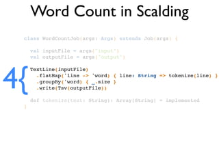 class WordCountJob(args: Args) extends Job(args) {!
!
val inputFile = args("input")!
val outputFile = args("output")!
!
TextLine(inputFile)!
.flatMap('line -> 'word) { line: String => tokenize(line) }!
.groupBy('word) { _.size }!
.write(Tsv(outputFile))!
!
def tokenize(text: String): Array[String] = implemented!
}
Word Count in Scalding
4{
 