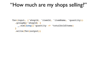 “How much are my shops selling?”
Tsv(input, ('shopId, 'itemId, 'itemName, 'quantity))!
.groupBy('shopId) {!
_.sum[Long]('quantity -> ‘totalSoldItems)!
}!
.write(Tsv(output))
 
