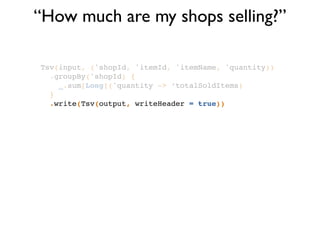 “How much are my shops selling?”
Tsv(input, ('shopId, 'itemId, 'itemName, 'quantity))!
.groupBy('shopId) {!
_.sum[Long]('quantity -> ‘totalSoldItems)!
}!
.write(Tsv(output, writeHeader = true))
 