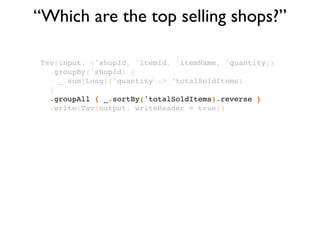 “Which are the top selling shops?”
Tsv(input, ('shopId, 'itemId, 'itemName, 'quantity))!
.groupBy('shopId) {!
_.sum[Long]('quantity -> ‘totalSoldItems)!
}!
.groupAll { _.sortBy('totalSoldItems).reverse }!
.write(Tsv(output, writeHeader = true))
 