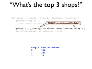 “What’s the top 3 shops?”
Tsv(input, ('shopId, 'itemId, 'itemName, 'quantity))!
.groupBy('shopId) {!
_.sum[Long]('quantity -> ‘totalSoldItems)!
}!
.groupAll { _.sortBy(‘totalSoldItems).reverse.take(3) }!
.write(Tsv(output, writeHeader = true))
shopId! totalSoldItems!
2!! ! ! 144 !
1!! ! ! 107!
3!! ! ! 16
SLOW! Instead do sortWithTake!SLOW! Instead do sortWithTake!
 