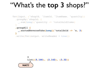 “What’s the top 3 shops?”
Tsv(input, ('shopId, 'itemId, 'itemName, 'quantity))!
.groupBy('shopId) {!
_.sum[Long]('quantity -> ‘totalSoldItems)!
}!
.groupAll { !
_.sortedReverseTake[Long]('totalSold -> 'x, 3) !
}!
.write(Tsv(output, writeHeader = true))
x!
List((5,146), (2,142), (3,32))!
WAT!?
 