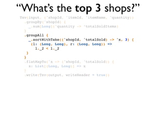 “What’s the top 3 shops?”
Tsv(input, ('shopId, 'itemId, 'itemName, 'quantity))!
.groupBy('shopId) {!
_.sum[Long]('quantity -> ‘totalSoldItems)!
}!
.groupAll { !
_.sortWithTake(('shopId, 'totalSold) -> 'x, 3) { !
(l: (Long, Long), r: (Long, Long)) => !
l._2 < l._2 !
}!
}!
.flatMapTo('x -> ('shopId, 'totalSold)) { !
x: List[(Long, Long)] => x!
}!
.write(Tsv(output, writeHeader = true))
 