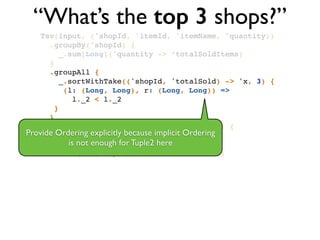 “What’s the top 3 shops?”
Tsv(input, ('shopId, 'itemId, 'itemName, 'quantity))!
.groupBy('shopId) {!
_.sum[Long]('quantity -> ‘totalSoldItems)!
}!
.groupAll { !
_.sortWithTake(('shopId, 'totalSold) -> 'x, 3) { !
(l: (Long, Long), r: (Long, Long)) => !
l._2 < l._2 !
}!
}!
.flatMapTo('x -> ('shopId, 'totalSold)) { !
x: List[(Long, Long)] => x!
}!
.write(Tsv(output, writeHeader = true))
Provide Ordering explicitly because implicit Ordering	

is not enough for Tuple2 here
 