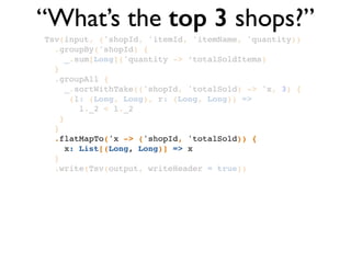 Tsv(input, ('shopId, 'itemId, 'itemName, 'quantity))!
.groupBy('shopId) {!
_.sum[Long]('quantity -> ‘totalSoldItems)!
}!
.groupAll { !
_.sortWithTake(('shopId, 'totalSold) -> 'x, 3) { !
(l: (Long, Long), r: (Long, Long)) => !
l._2 < l._2 !
}!
}!
.flatMapTo('x -> ('shopId, 'totalSold)) { !
x: List[(Long, Long)] => x!
}!
.write(Tsv(output, writeHeader = true))
“What’s the top 3 shops?”
 