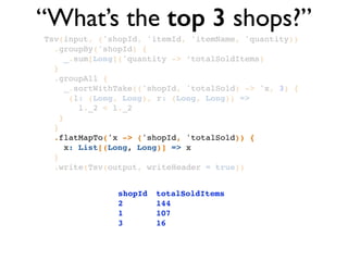 Tsv(input, ('shopId, 'itemId, 'itemName, 'quantity))!
.groupBy('shopId) {!
_.sum[Long]('quantity -> ‘totalSoldItems)!
}!
.groupAll { !
_.sortWithTake(('shopId, 'totalSold) -> 'x, 3) { !
(l: (Long, Long), r: (Long, Long)) => !
l._2 < l._2 !
}!
}!
.flatMapTo('x -> ('shopId, 'totalSold)) { !
x: List[(Long, Long)] => x!
}!
.write(Tsv(output, writeHeader = true))
“What’s the top 3 shops?”
shopId! totalSoldItems!
2!! ! ! 144 !
1!! ! ! 107!
3!! ! ! 16
 