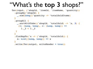 Tsv(input, ('shopId, 'itemId, 'itemName, 'quantity))!
.groupBy('shopId) {!
_.sum[Long]('quantity -> ‘totalSoldItems)!
}!
.groupAll { !
_.sortWithTake(('shopId, 'totalSold) -> 'x, 3) { !
(l: (Long, Long), r: (Long, Long)) => !
l._2 < l._2 !
}!
}!
.flatMapTo('x -> ('shopId, 'totalSold)) { !
x: List[(Long, Long)] => x!
}!
.write(Tsv(output, writeHeader = true))
“What’s the top 3 shops?”
 