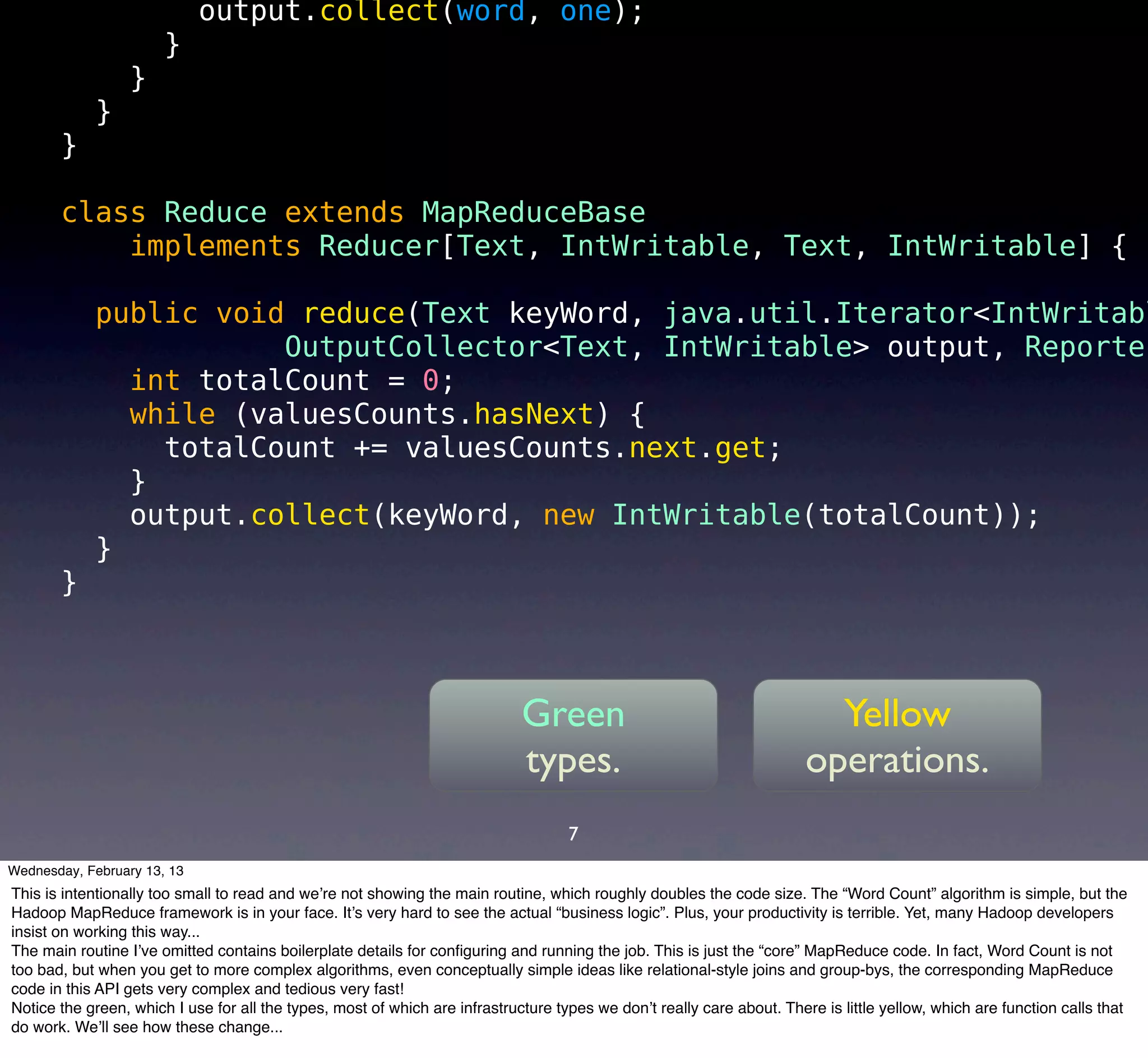 output.collect(word, one);
                       }
                  }
            }
       }

       class Reduce extends MapReduceBase
           implements Reducer[Text, IntWritable, Text, IntWritable] {

            public void reduce(Text keyWord, java.util.Iterator<IntWritabl
                       OutputCollector<Text, IntWritable> output, Reporter
              int totalCount = 0;
              while (valuesCounts.hasNext) {
                totalCount += valuesCounts.next.get;
              }
              output.collect(keyWord, new IntWritable(totalCount));
            }
       }



                                                                             Green                                        Yellow
                                                                             types.                                     operations.
                                                                                    7
Wednesday, February 13, 13
This is intentionally too small to read and we’re not showing the main routine, which roughly doubles the code size. The “Word Count” algorithm is simple, but the
Hadoop MapReduce framework is in your face. It’s very hard to see the actual “business logic”. Plus, your productivity is terrible. Yet, many Hadoop developers
insist on working this way...
The main routine I’ve omitted contains boilerplate details for conﬁguring and running the job. This is just the “core” MapReduce code. In fact, Word Count is not
too bad, but when you get to more complex algorithms, even conceptually simple ideas like relational-style joins and group-bys, the corresponding MapReduce
code in this API gets very complex and tedious very fast!
Notice the green, which I use for all the types, most of which are infrastructure types we don’t really care about. There is little yellow, which are function calls that
do work. We’ll see how these change...
 