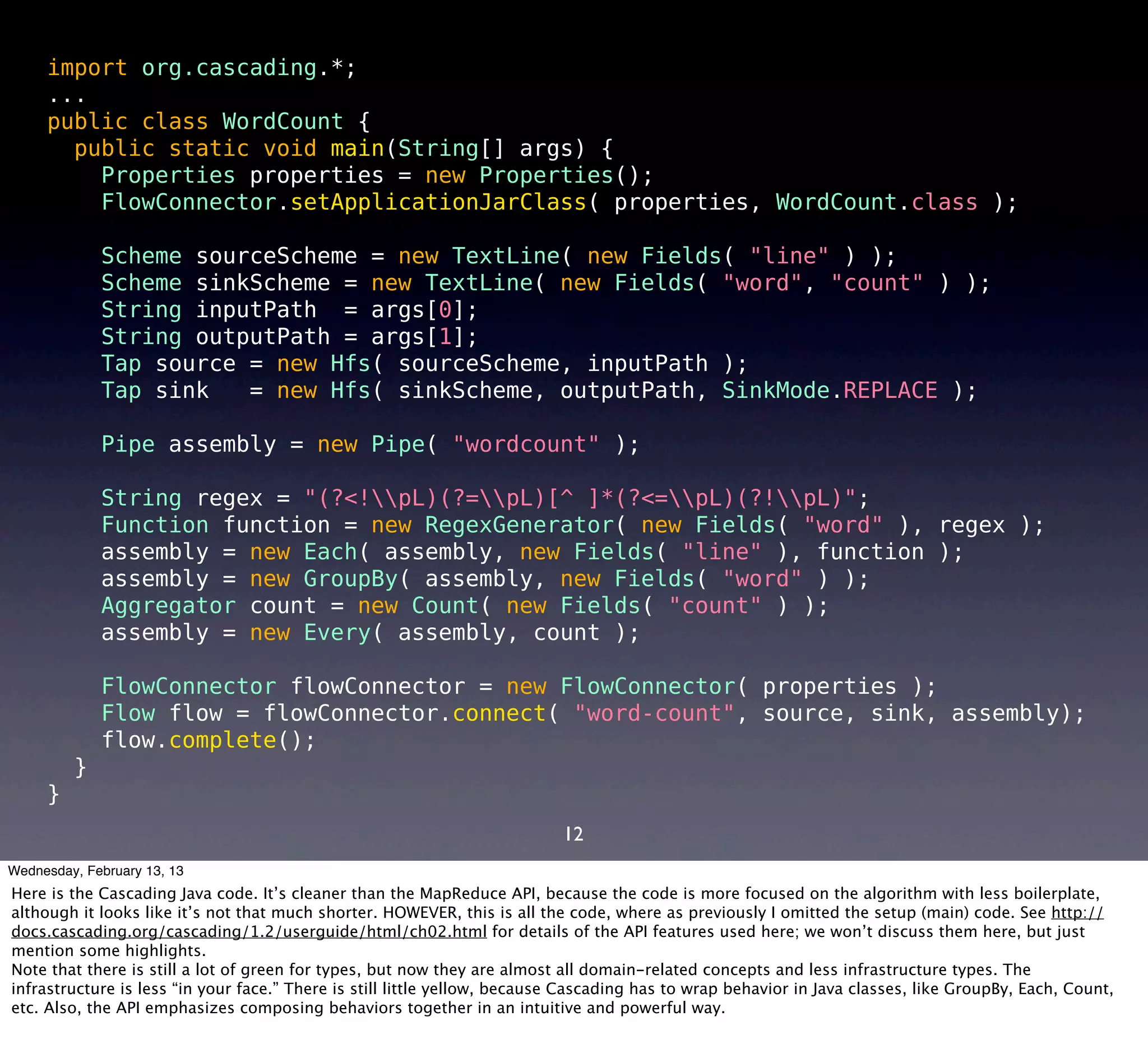import org.cascading.*;
     ...
     public class WordCount {
       public static void main(String[] args) {
         Properties properties = new Properties();
         FlowConnector.setApplicationJarClass( properties, WordCount.class );

             Scheme sourceScheme = new TextLine( new Fields( "line" ) );
             Scheme sinkScheme = new TextLine( new Fields( "word", "count" ) );
             String inputPath = args[0];
             String outputPath = args[1];
             Tap source = new Hfs( sourceScheme, inputPath );
             Tap sink   = new Hfs( sinkScheme, outputPath, SinkMode.REPLACE );

             Pipe assembly = new Pipe( "wordcount" );

             String regex = "(?<!pL)(?=pL)[^ ]*(?<=pL)(?!pL)";
             Function function = new RegexGenerator( new Fields( "word" ), regex );
             assembly = new Each( assembly, new Fields( "line" ), function );
             assembly = new GroupBy( assembly, new Fields( "word" ) );
             Aggregator count = new Count( new Fields( "count" ) );
             assembly = new Every( assembly, count );

             FlowConnector flowConnector = new FlowConnector( properties );
             Flow flow = flowConnector.connect( "word-count", source, sink, assembly);
             flow.complete();
         }
     }
                                                                           12
Wednesday, February 13, 13
Here is the Cascading Java code. It’s cleaner than the MapReduce API, because the code is more focused on the algorithm with less boilerplate,
although it looks like it’s not that much shorter. HOWEVER, this is all the code, where as previously I omitted the setup (main) code. See http://
docs.cascading.org/cascading/1.2/userguide/html/ch02.html for details of the API features used here; we won’t discuss them here, but just
mention some highlights.
Note that there is still a lot of green for types, but now they are almost all domain-related concepts and less infrastructure types. The
infrastructure is less “in your face.” There is still little yellow, because Cascading has to wrap behavior in Java classes, like GroupBy, Each, Count,
etc. Also, the API emphasizes composing behaviors together in an intuitive and powerful way.
 