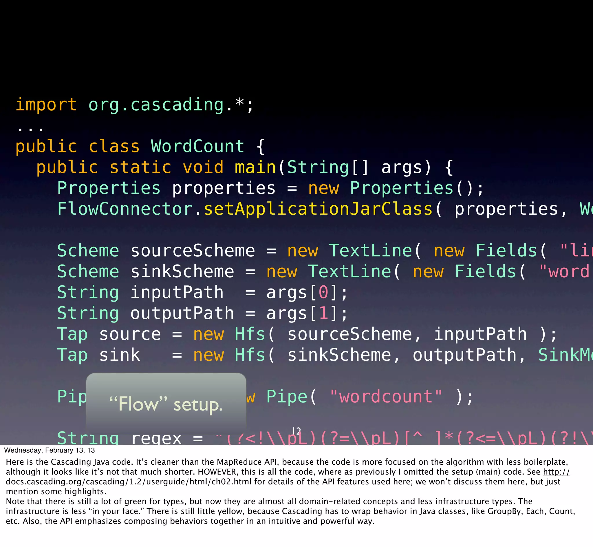 import org.cascading.*;
   ...
   public class WordCount {
     public static void main(String[] args) {
       Properties properties = new Properties();
       FlowConnector.setApplicationJarClass( properties, Wo

               Scheme sourceScheme = new TextLine( new Fields( "lin
               Scheme sinkScheme = new TextLine( new Fields( "word"
               String inputPath = args[0];
               String outputPath = args[1];
               Tap source = new Hfs( sourceScheme, inputPath );
               Tap sink   = new Hfs( sinkScheme, outputPath, SinkMo

               Pipe assembly = new Pipe( "wordcount" );
                    “Flow” setup.
                                                                        12
              String regex = "(?<!pL)(?=pL)[^ ]*(?<=pL)(?!
Wednesday, February 13, 13
              Function function = new RegexGenerator( new Fields(
Here is the Cascading Java code. It’s cleaner than the MapReduce API, because the code is more focused on the algorithm with less boilerplate,
although it looks like it’s not that much shorter. HOWEVER, this is all the code, where as previously I omitted the setup (main) code. See http://
docs.cascading.org/cascading/1.2/userguide/html/ch02.html for details of the API features used here; we won’t discuss them "line" ),
              assembly = new Each( assembly, new Fields( here, but just
mention some highlights.
Note that there is still a lot of green for types, but now they are almost all domain-related concepts and less infrastructure types. The "word"
              assembly = new GroupBy( assembly, new Fields(
infrastructure is less “in your face.” There is still little yellow, because Cascading has to wrap behavior in Java classes, like GroupBy, Each, Count,
etc. Also, theAggregator behaviors together in new Count( new Fields( "count" )
              API emphasizes composing count = an intuitive and powerful way.
 