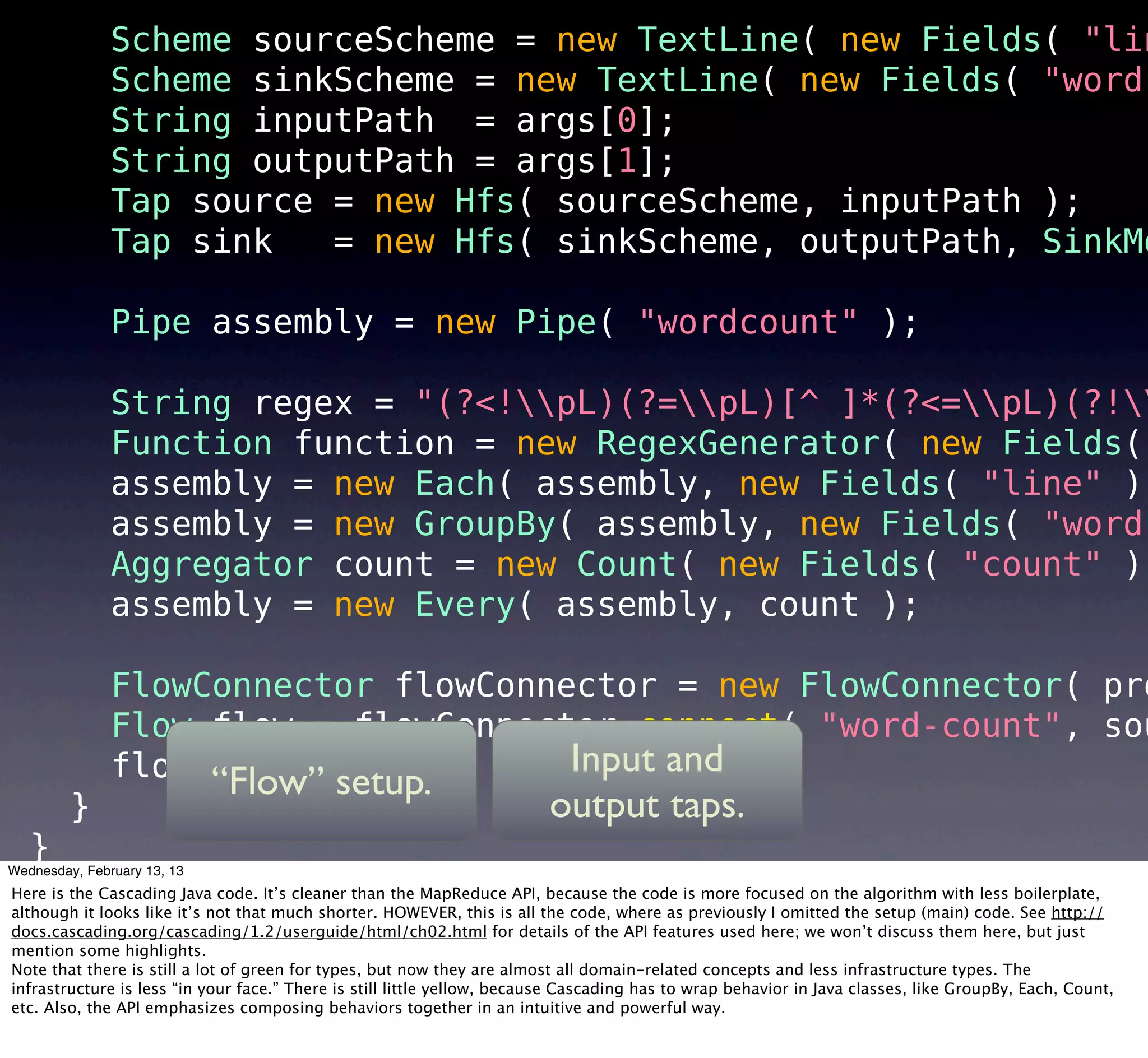 Scheme sourceScheme = new TextLine( new Fields( "lin
               Scheme sinkScheme = new TextLine( new Fields( "word"
               String inputPath = args[0];
               String outputPath = args[1];
               Tap source = new Hfs( sourceScheme, inputPath );
               Tap sink   = new Hfs( sinkScheme, outputPath, SinkMo

               Pipe assembly = new Pipe( "wordcount" );

               String regex = "(?<!pL)(?=pL)[^ ]*(?<=pL)(?!
               Function function = new RegexGenerator( new Fields(
               assembly = new Each( assembly, new Fields( "line" ),
               assembly = new GroupBy( assembly, new Fields( "word"
               Aggregator count = new Count( new Fields( "count" )
               assembly = new Every( assembly, count );

               FlowConnector flowConnector = new FlowConnector( pro
               Flow flow = flowConnector.connect( "word-count", sou
               flow.complete();       Input and
                    “Flow” setup.
         }                                                               output taps.
                                                                           12
   }
Wednesday, February 13, 13
Here is the Cascading Java code. It’s cleaner than the MapReduce API, because the code is more focused on the algorithm with less boilerplate,
although it looks like it’s not that much shorter. HOWEVER, this is all the code, where as previously I omitted the setup (main) code. See http://
docs.cascading.org/cascading/1.2/userguide/html/ch02.html for details of the API features used here; we won’t discuss them here, but just
mention some highlights.
Note that there is still a lot of green for types, but now they are almost all domain-related concepts and less infrastructure types. The
infrastructure is less “in your face.” There is still little yellow, because Cascading has to wrap behavior in Java classes, like GroupBy, Each, Count,
etc. Also, the API emphasizes composing behaviors together in an intuitive and powerful way.
 
