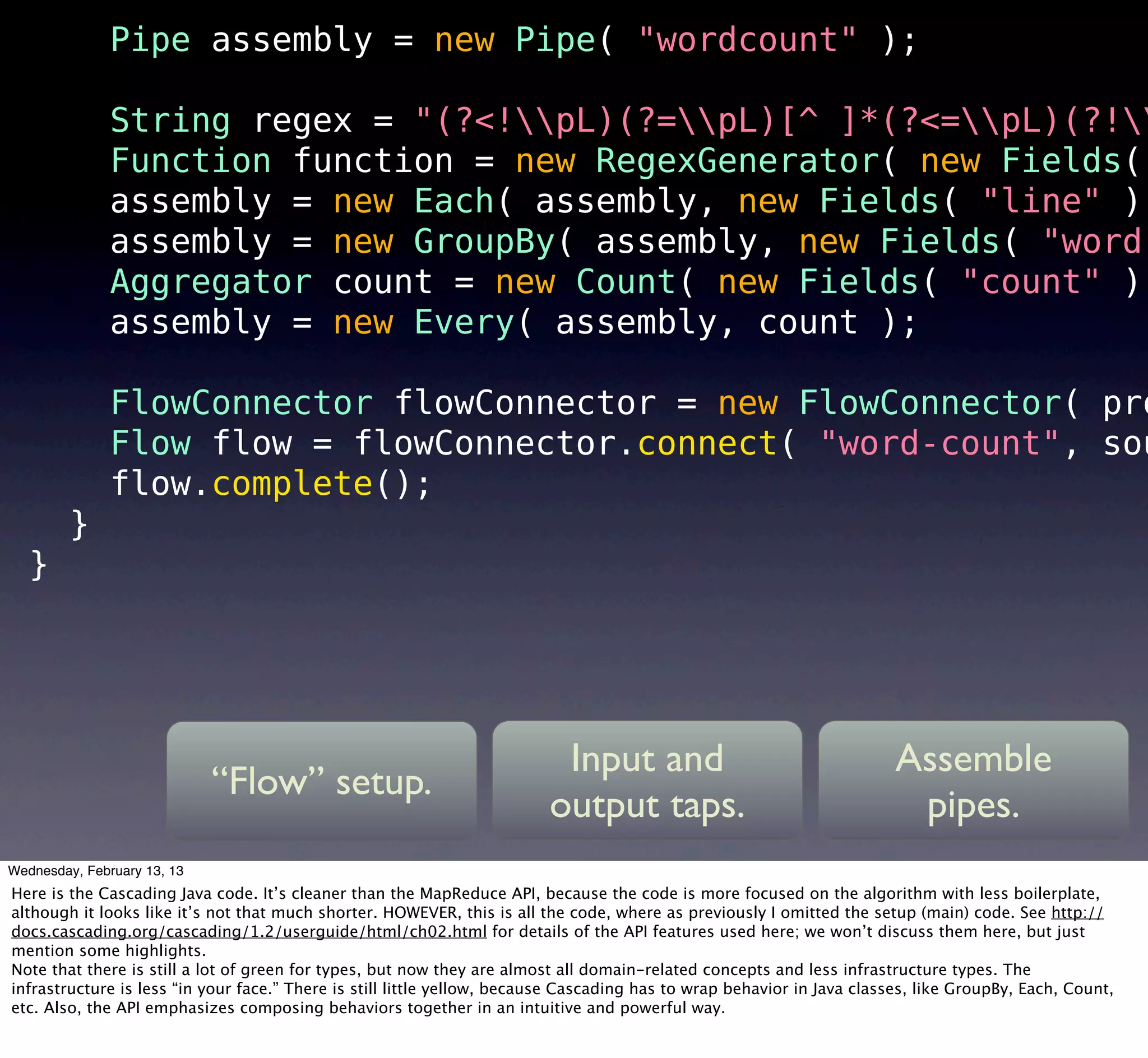 Pipe assembly = new Pipe( "wordcount" );

               String regex = "(?<!pL)(?=pL)[^ ]*(?<=pL)(?!
               Function function = new RegexGenerator( new Fields(
               assembly = new Each( assembly, new Fields( "line" ),
               assembly = new GroupBy( assembly, new Fields( "word"
               Aggregator count = new Count( new Fields( "count" )
               assembly = new Every( assembly, count );

               FlowConnector flowConnector = new FlowConnector( pro
               Flow flow = flowConnector.connect( "word-count", sou
               flow.complete();
         }
   }




                                                                          Input and                                      Assemble
                             “Flow” setup.
                                                                         output taps.                                     pipes.
                                                                           12
Wednesday, February 13, 13
Here is the Cascading Java code. It’s cleaner than the MapReduce API, because the code is more focused on the algorithm with less boilerplate,
although it looks like it’s not that much shorter. HOWEVER, this is all the code, where as previously I omitted the setup (main) code. See http://
docs.cascading.org/cascading/1.2/userguide/html/ch02.html for details of the API features used here; we won’t discuss them here, but just
mention some highlights.
Note that there is still a lot of green for types, but now they are almost all domain-related concepts and less infrastructure types. The
infrastructure is less “in your face.” There is still little yellow, because Cascading has to wrap behavior in Java classes, like GroupBy, Each, Count,
etc. Also, the API emphasizes composing behaviors together in an intuitive and powerful way.
 