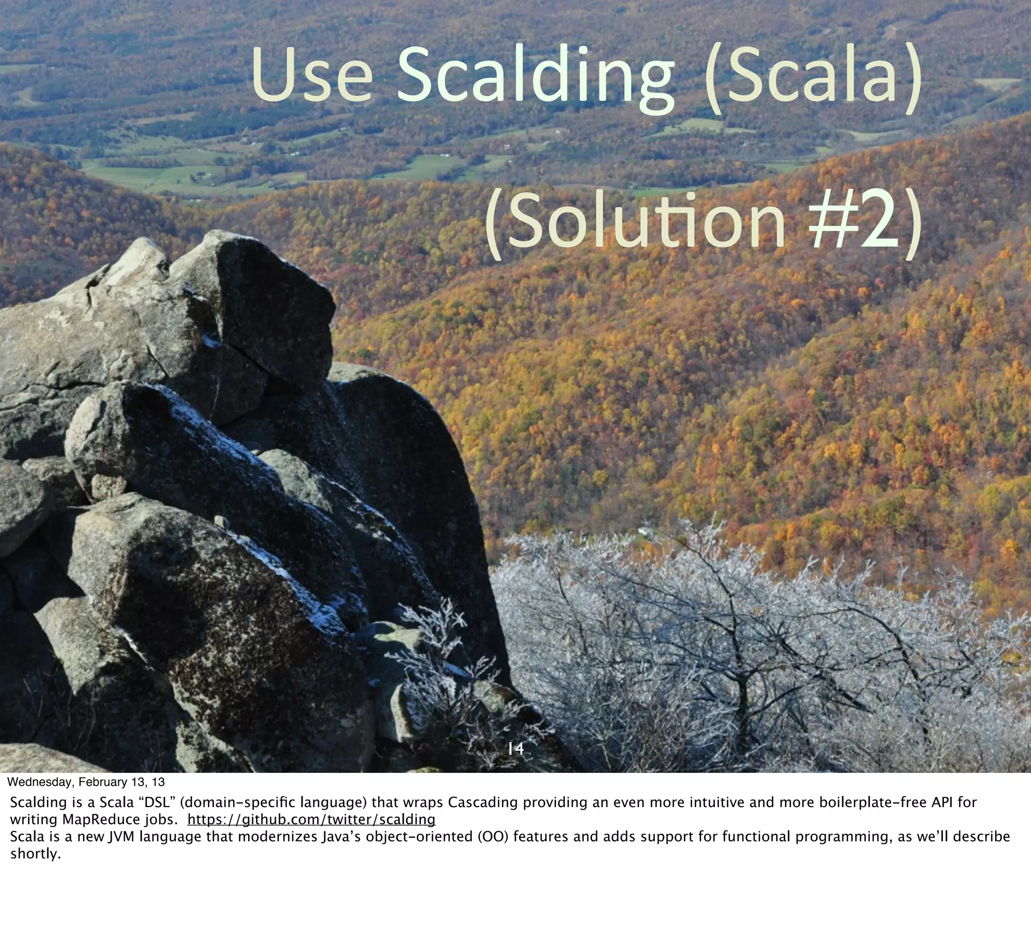 Use	
  Scalding (Scala)
                                                                   (SoluCon	
  #2)




                                                                      14
Wednesday, February 13, 13
Scalding is a Scala “DSL” (domain-speciﬁc language) that wraps Cascading providing an even more intuitive and more boilerplate-free API for
writing MapReduce jobs. https://github.com/twitter/scalding
Scala is a new JVM language that modernizes Java’s object-oriented (OO) features and adds support for functional programming, as we’ll describe
shortly.
 