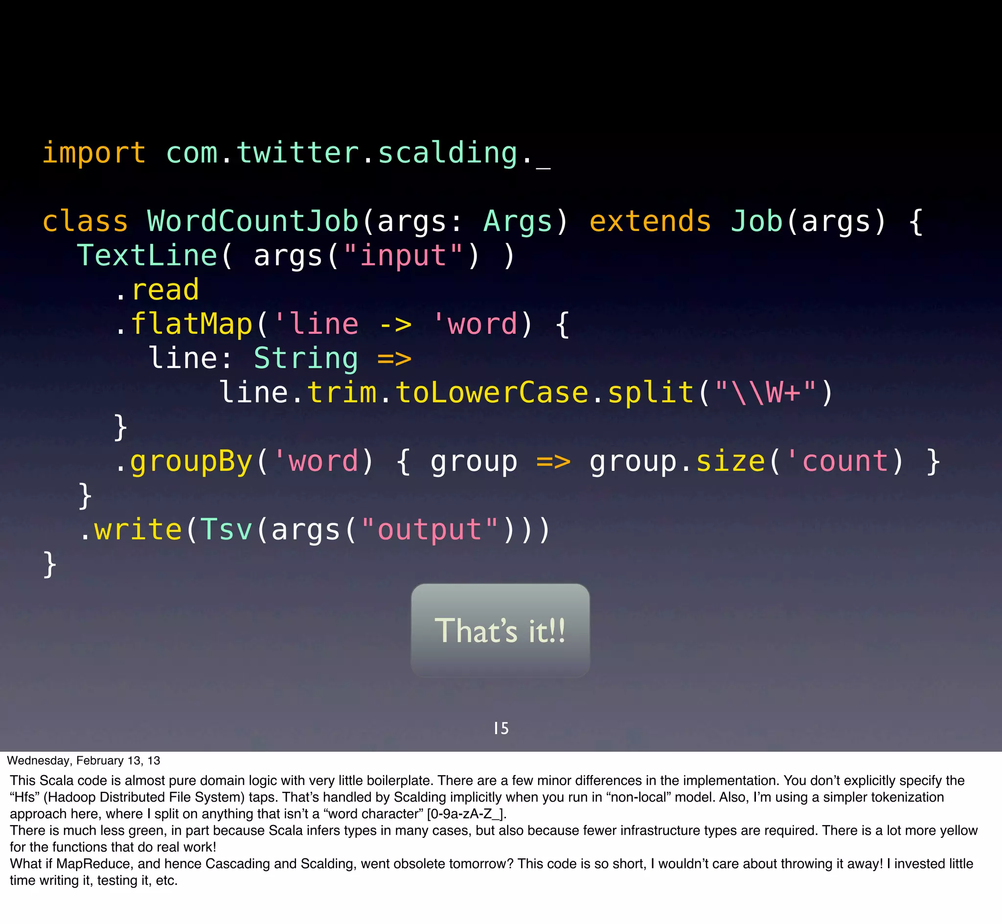 import com.twitter.scalding._

     class WordCountJob(args: Args) extends Job(args) {
       TextLine( args("input") )
         .read
         .flatMap('line -> 'word) {
           line: String =>
               line.trim.toLowerCase.split("W+")
         }
         .groupBy('word) { group => group.size('count) }
       }
       .write(Tsv(args("output")))
     }

                                                                       That’s it!!

                                                                                 15
Wednesday, February 13, 13
This Scala code is almost pure domain logic with very little boilerplate. There are a few minor differences in the implementation. You don’t explicitly specify the
“Hfs” (Hadoop Distributed File System) taps. That’s handled by Scalding implicitly when you run in “non-local” model. Also, I’m using a simpler tokenization
approach here, where I split on anything that isn’t a “word character” [0-9a-zA-Z_].
There is much less green, in part because Scala infers types in many cases, but also because fewer infrastructure types are required. There is a lot more yellow
for the functions that do real work!
What if MapReduce, and hence Cascading and Scalding, went obsolete tomorrow? This code is so short, I wouldn’t care about throwing it away! I invested little
time writing it, testing it, etc.
 