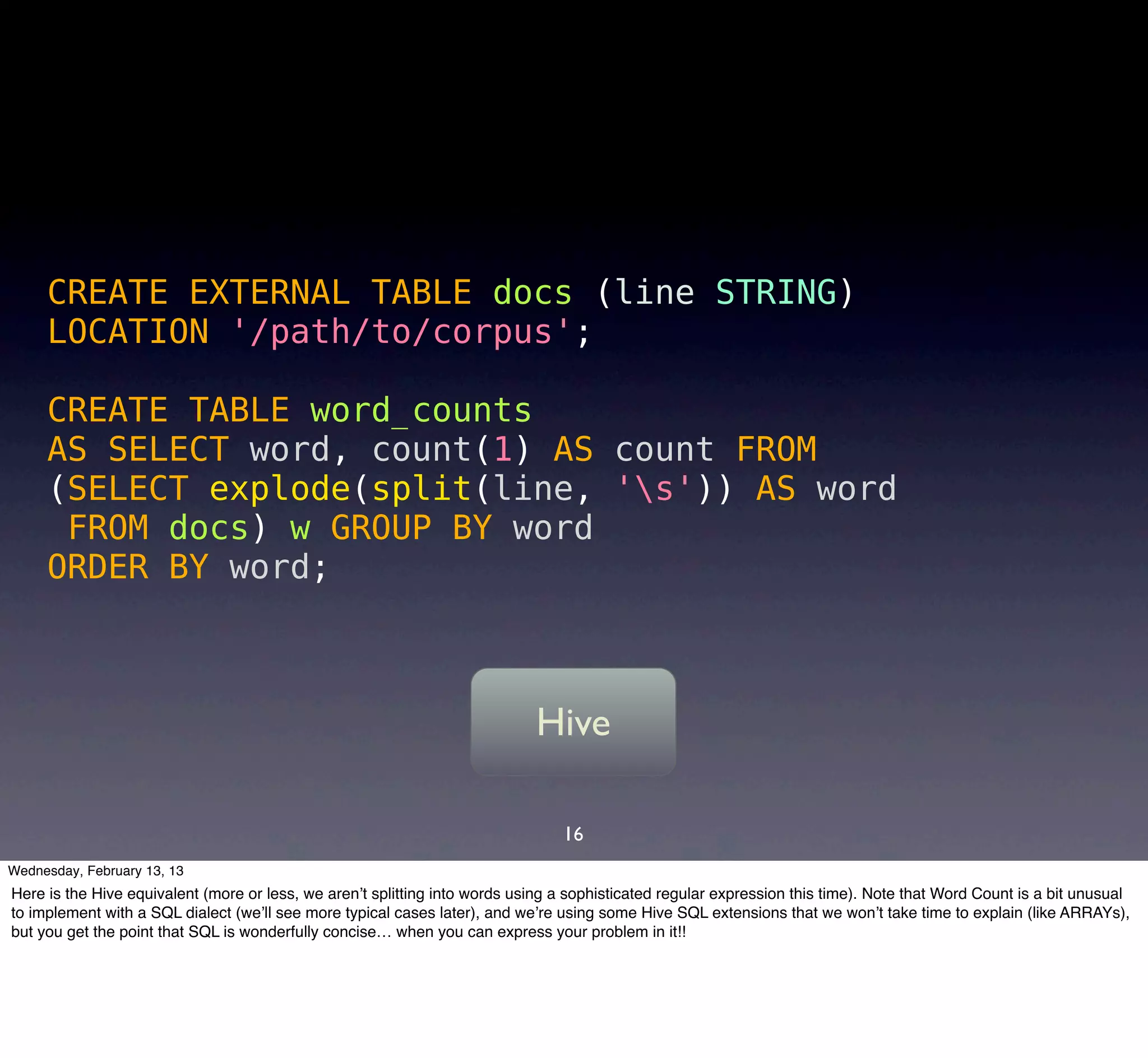 CREATE EXTERNAL TABLE docs (line STRING)
     LOCATION '/path/to/corpus';

     CREATE TABLE word_counts
     AS SELECT word, count(1) AS count FROM
     (SELECT explode(split(line, 's')) AS word
      FROM docs) w GROUP BY word
     ORDER BY word;



                                                                            Hive

                                                                                16
Wednesday, February 13, 13
Here is the Hive equivalent (more or less, we aren’t splitting into words using a sophisticated regular expression this time). Note that Word Count is a bit unusual
to implement with a SQL dialect (we’ll see more typical cases later), and we’re using some Hive SQL extensions that we won’t take time to explain (like ARRAYs),
but you get the point that SQL is wonderfully concise… when you can express your problem in it!!
 