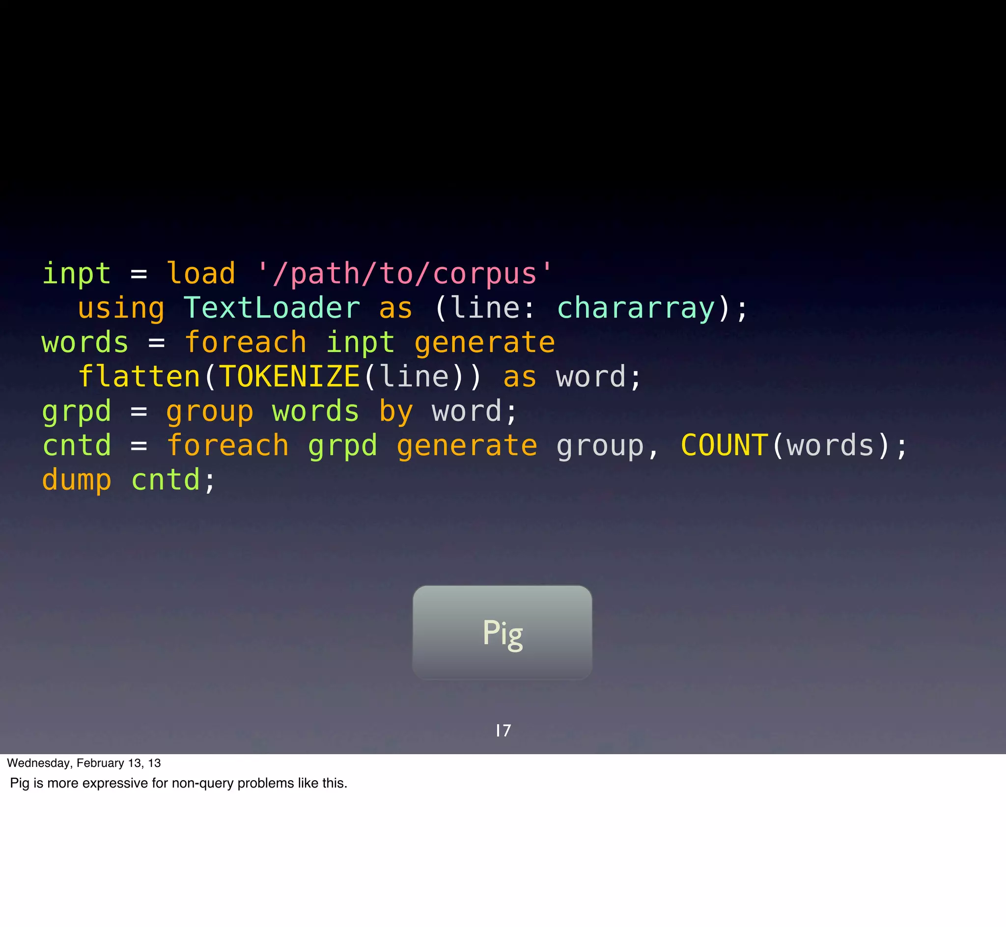 inpt = load '/path/to/corpus'
       using TextLoader as (line: chararray);
     words = foreach inpt generate
       flatten(TOKENIZE(line)) as word;
     grpd = group words by word;
     cntd = foreach grpd generate group, COUNT(words);
     dump cntd;




                                                           Pig

                                                           17
Wednesday, February 13, 13
Pig is more expressive for non-query problems like this.
 