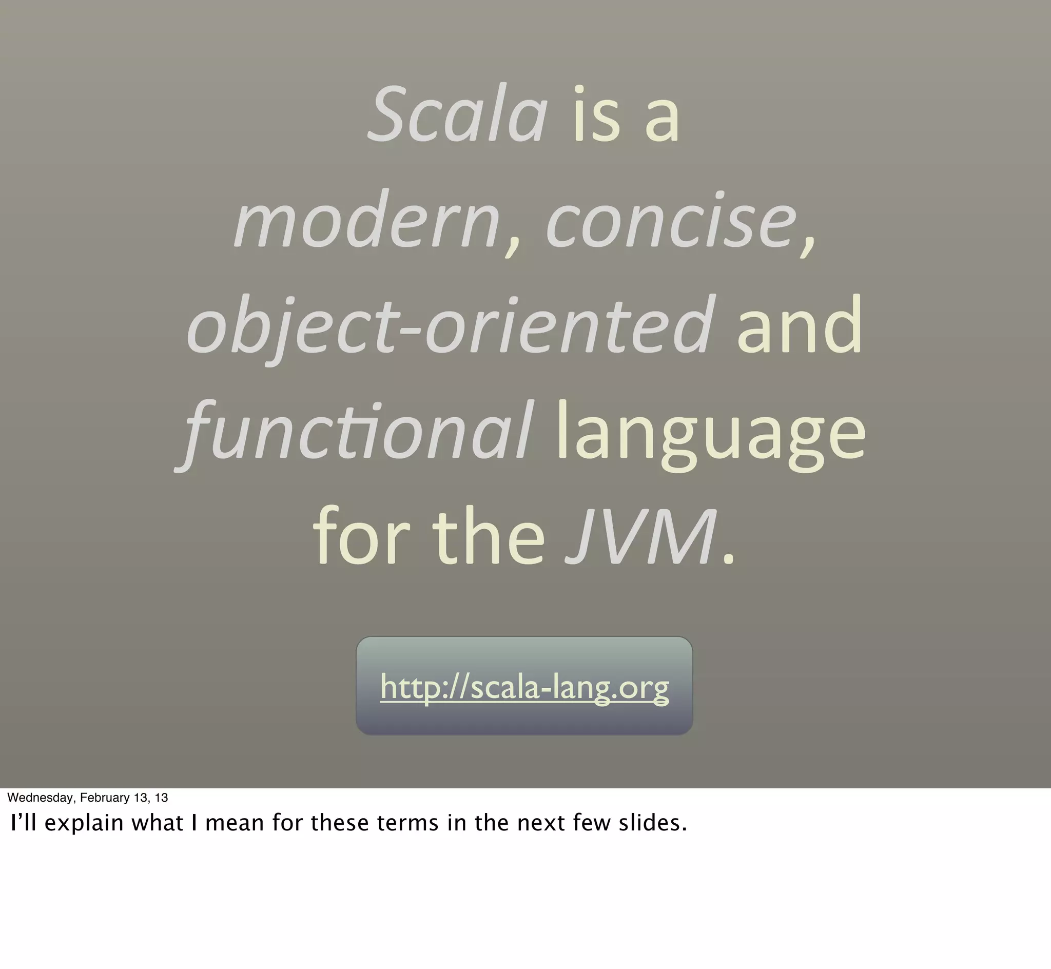 Scala	
  is	
  a
                               modern,	
  concise,
                             object-­‐oriented	
  and	
  
                             func'onal	
  language
                                for	
  the	
  JVM.
                                    http://scala-lang.org

Wednesday, February 13, 13

I’ll explain what I mean for these terms in the next few slides.
 