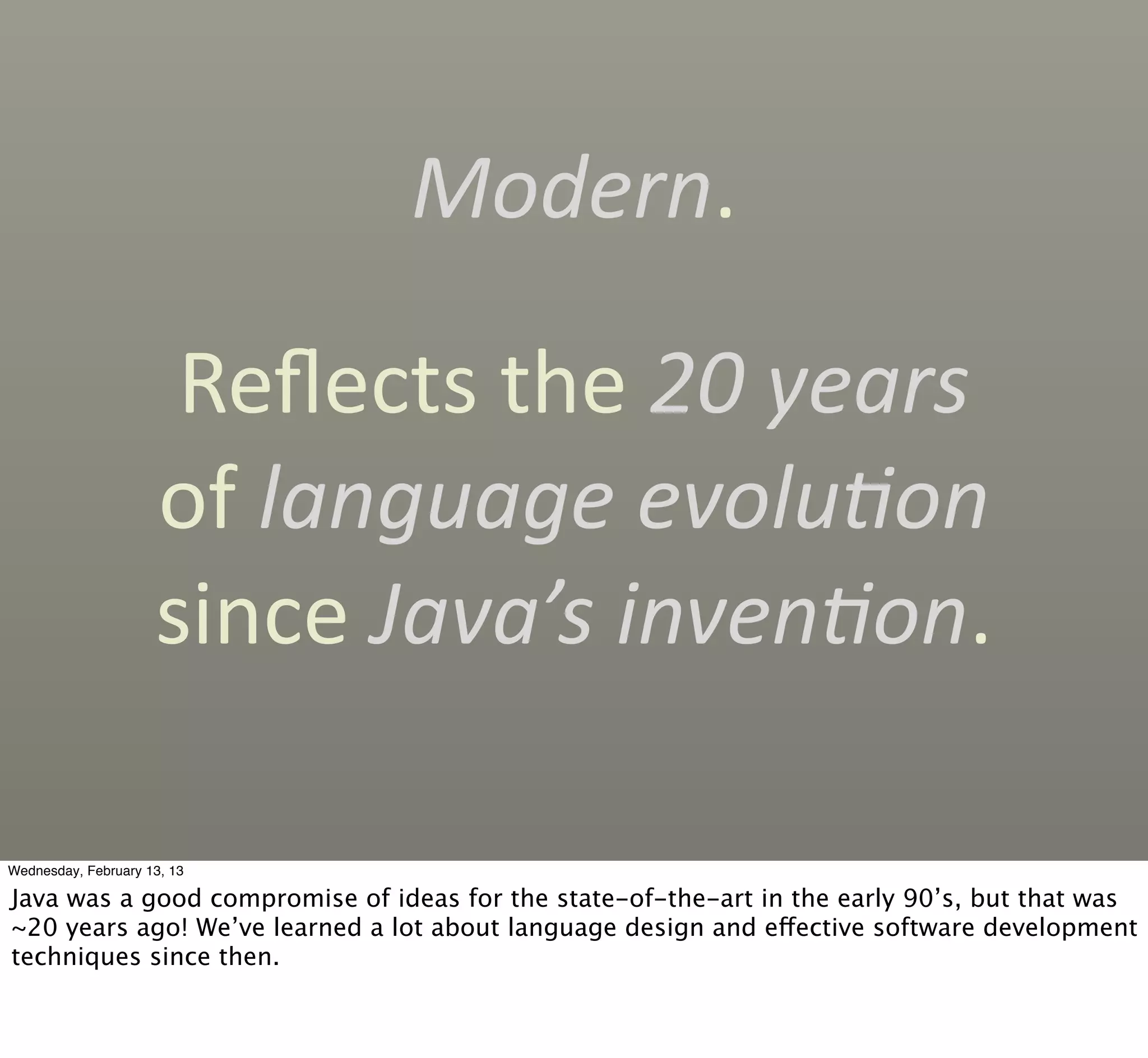 Modern.

                      Reﬂects	
  the	
  20	
  years	
  
                     of	
  language	
  evolu'on	
  
                     since	
  Java’s	
  inven'on.

Wednesday, February 13, 13

Java was a good compromise of ideas for the state-of-the-art in the early 90’s, but that was
~20 years ago! We’ve learned a lot about language design and effective software development
techniques since then.
 