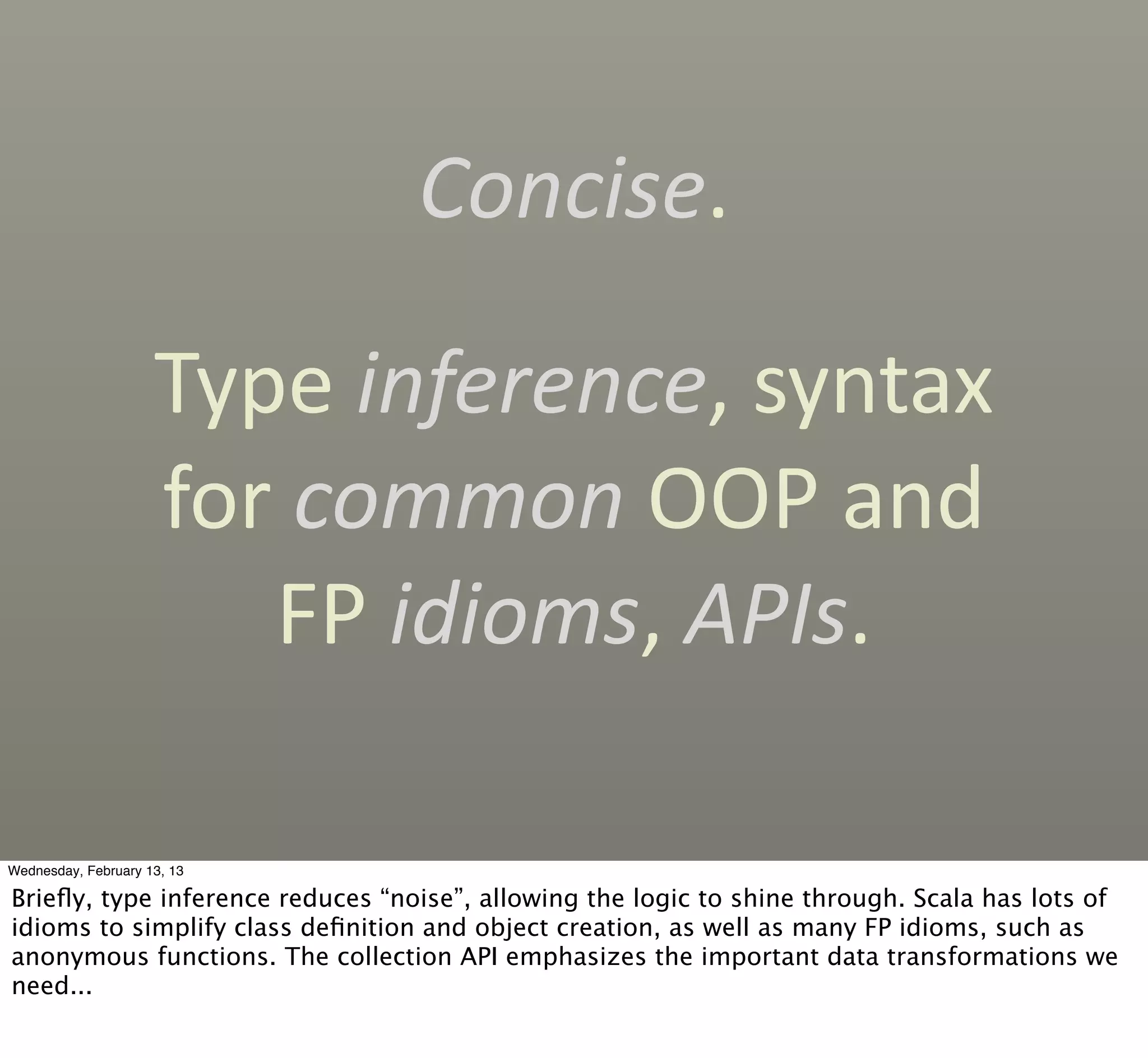 Concise.

                     Type	
  inference,	
  syntax	
  
                     for	
  common	
  OOP	
  and	
  
                         FP	
  idioms,	
  APIs.

Wednesday, February 13, 13

Brieﬂy, type inference reduces “noise”, allowing the logic to shine through. Scala has lots of
idioms to simplify class deﬁnition and object creation, as well as many FP idioms, such as
anonymous functions. The collection API emphasizes the important data transformations we
need...
 