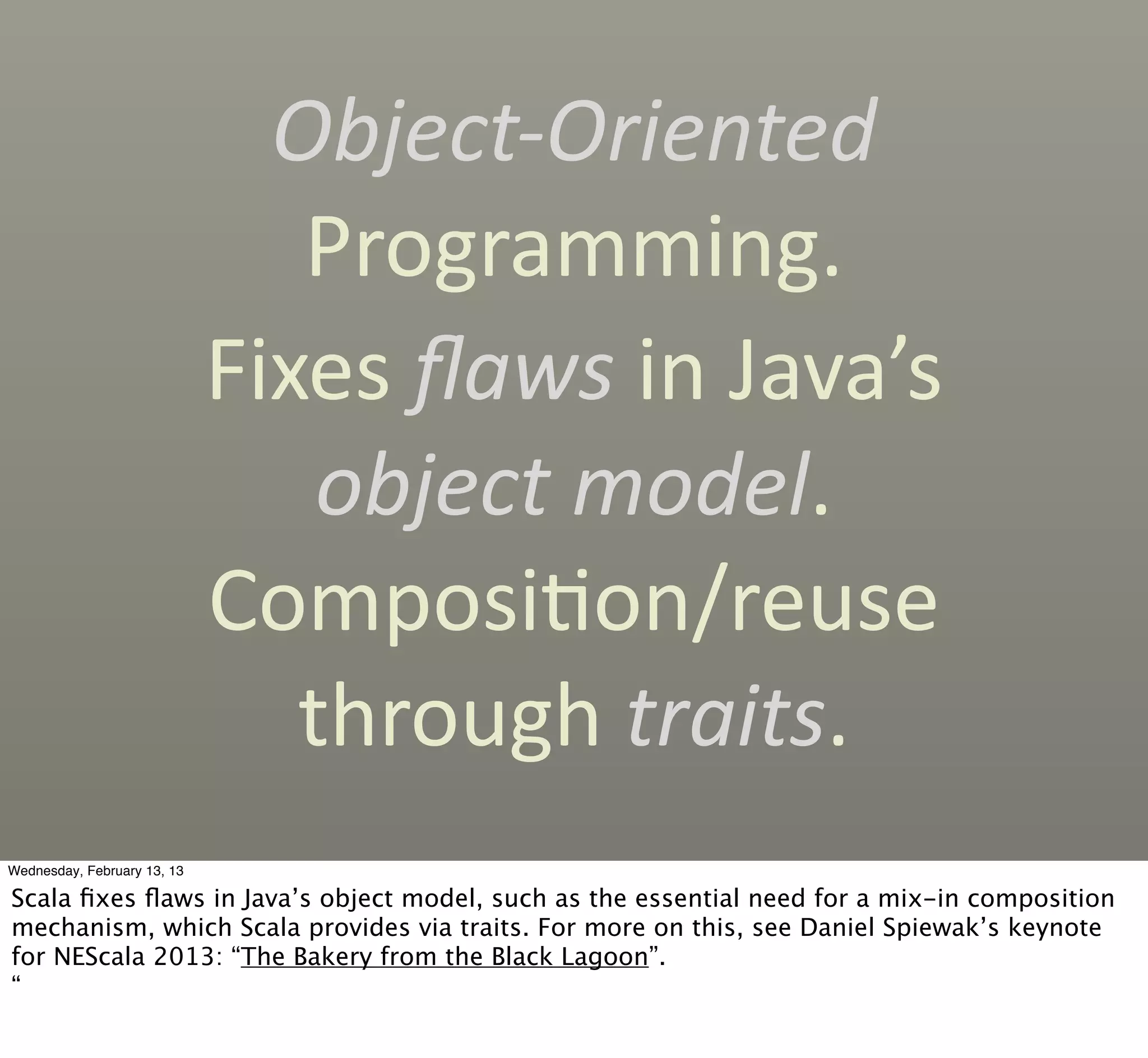 Object-­‐Oriented	
  
                                Programming.
                             Fixes	
  ﬂaws	
  in	
  Java’s	
  
                                 object	
  model.	
  
                             ComposiCon/reuse	
  
                                through	
  traits.
Wednesday, February 13, 13

Scala ﬁxes ﬂaws in Java’s object model, such as the essential need for a mix-in composition
mechanism, which Scala provides via traits. For more on this, see Daniel Spiewak’s keynote
for NEScala 2013: “The Bakery from the Black Lagoon”.
“
 