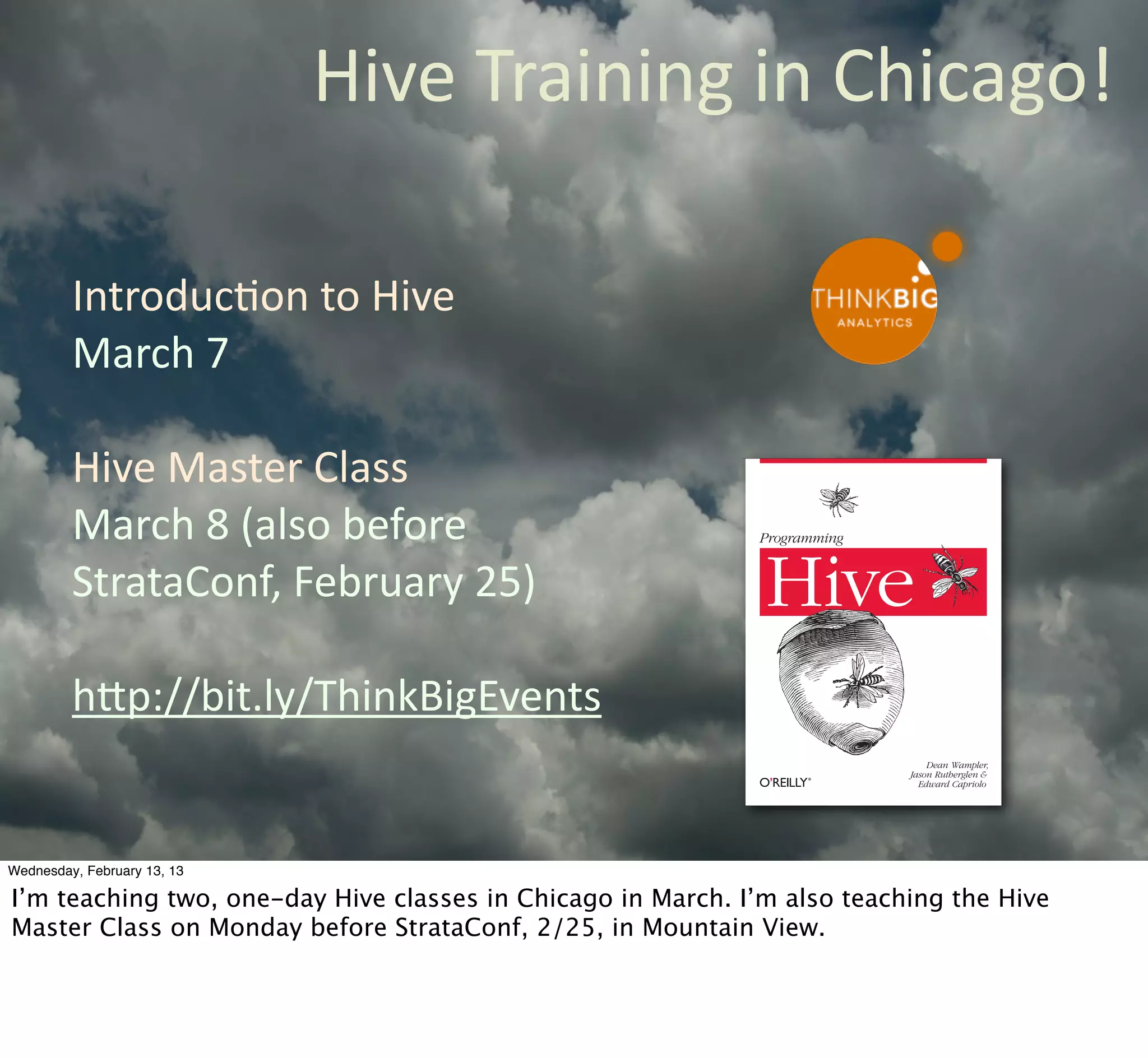 Hive	
  Training	
  in	
  Chicago!

         IntroducCon	
  to	
  Hive
         March	
  7

         Hive	
  Master	
  Class
         March	
  8	
  (also	
  before	
                     Programming


         StrataConf,	
  February	
  25)                       Hive
         hQp://bit.ly/ThinkBigEvents
                                                                               Dean Wampler,
                                                                           Jason Rutherglen &
                                                                             Edward Capriolo




Wednesday, February 13, 13

I’m teaching two, one-day Hive classes in Chicago in March. I’m also teaching the Hive
Master Class on Monday before StrataConf, 2/25, in Mountain View.
 