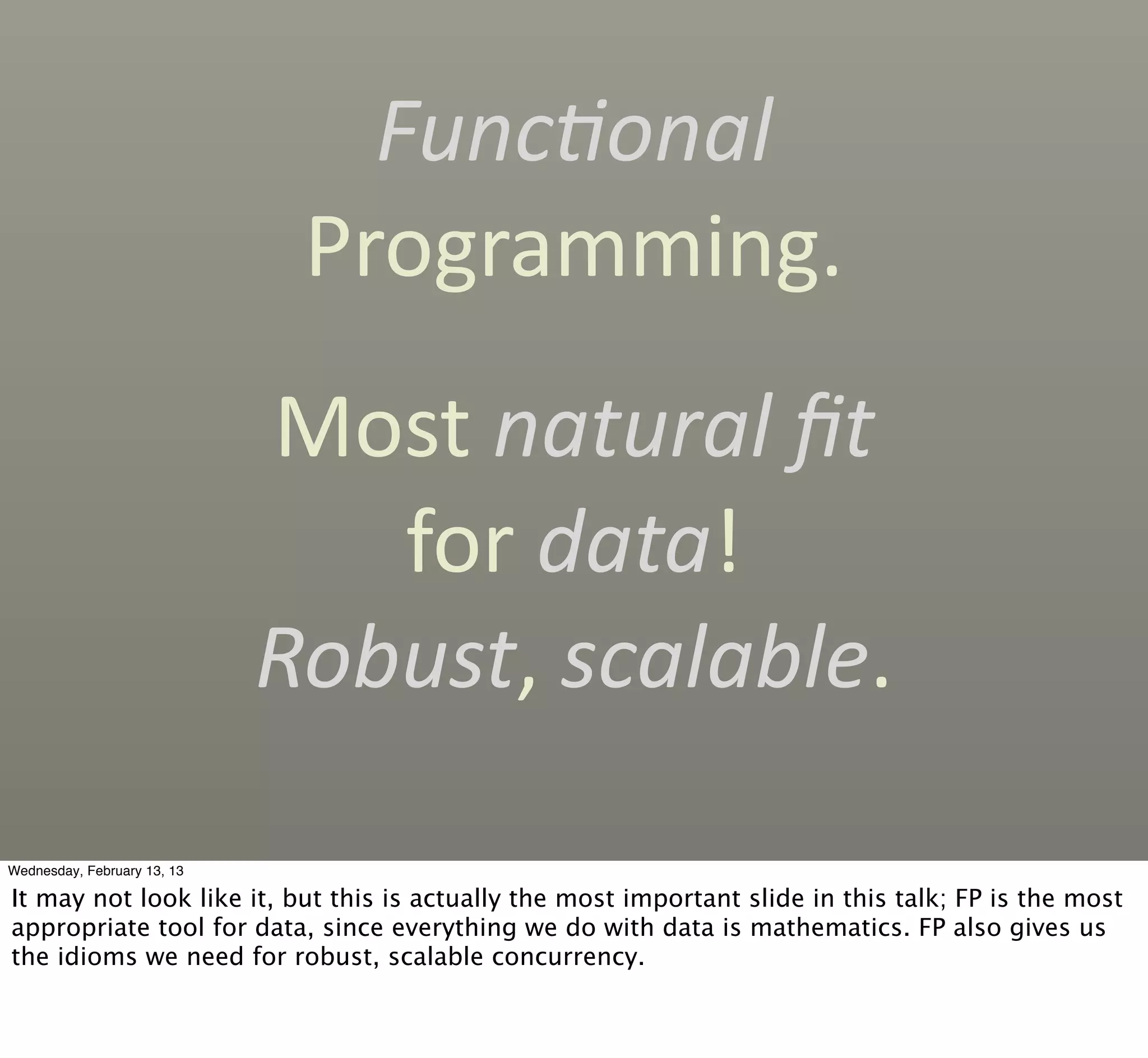 Func'onal	
  
                              Programming.
                             Most	
  natural	
  ﬁt
                                for	
  data!	
  
                             Robust,	
  scalable.

Wednesday, February 13, 13

It may not look like it, but this is actually the most important slide in this talk; FP is the most
appropriate tool for data, since everything we do with data is mathematics. FP also gives us
the idioms we need for robust, scalable concurrency.
 