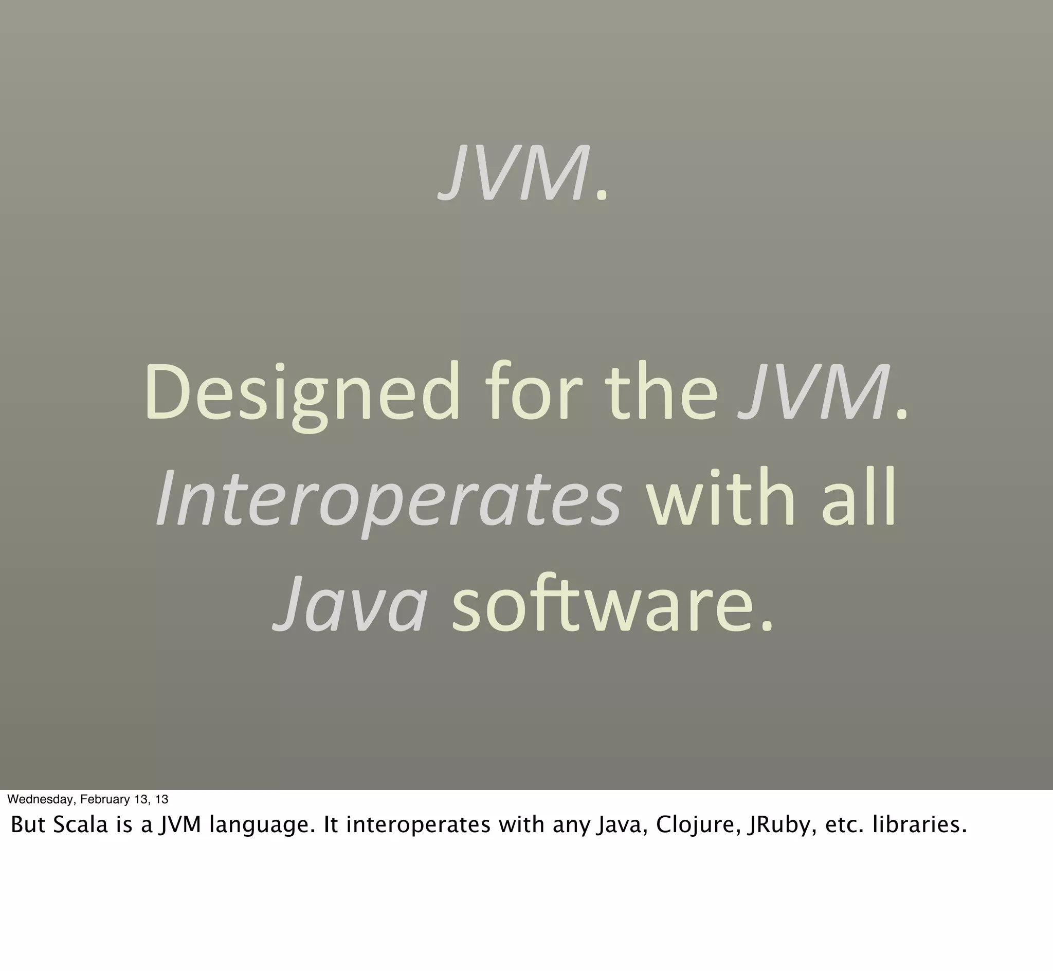 JVM.

                     Designed	
  for	
  the	
  JVM.	
  
                     Interoperates	
  with	
  all	
  
                         Java	
  socware.

Wednesday, February 13, 13

But Scala is a JVM language. It interoperates with any Java, Clojure, JRuby, etc. libraries.
 