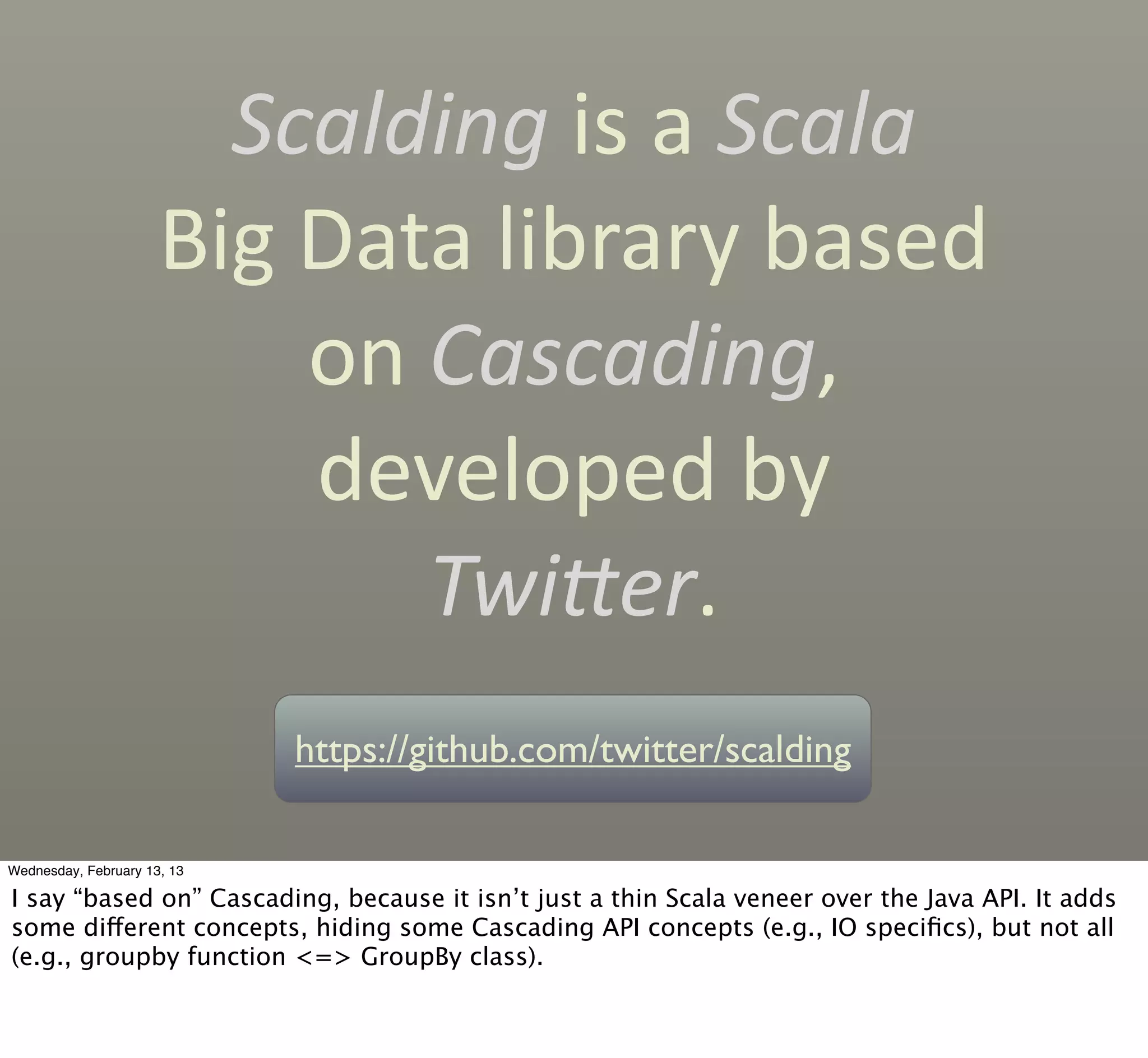 Scalding	
  is	
  a	
  Scala	
  
                      Big	
  Data	
  library	
  based	
  
                             on	
  Cascading,	
  
                             developed	
  by
                                   TwiLer.
                             https://github.com/twitter/scalding

Wednesday, February 13, 13

I say “based on” Cascading, because it isn’t just a thin Scala veneer over the Java API. It adds
some different concepts, hiding some Cascading API concepts (e.g., IO speciﬁcs), but not all
(e.g., groupby function <=> GroupBy class).
 
