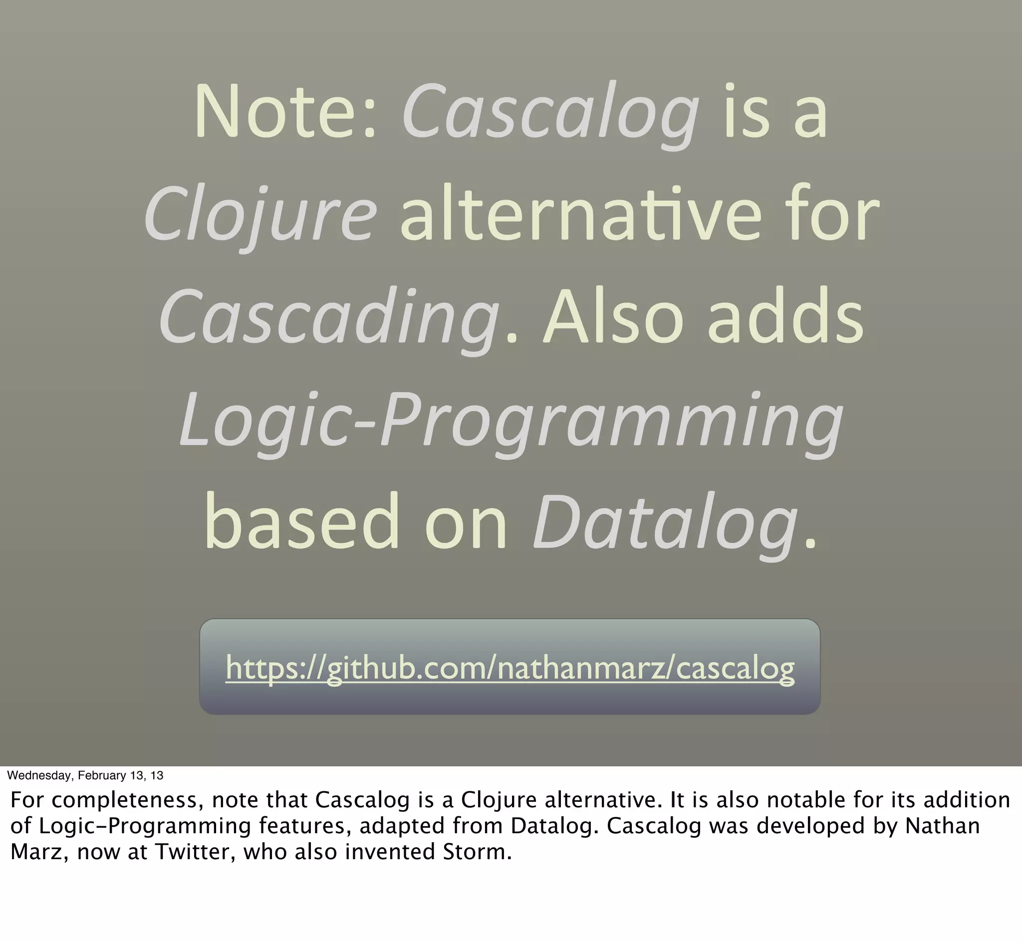Note:	
  Cascalog	
  is	
  a	
  
                      Clojure	
  alternaCve	
  for	
  
                      Cascading.	
  Also	
  adds	
  
                       Logic-­‐Programming	
  
                        based	
  on	
  Datalog.
                             https://github.com/nathanmarz/cascalog

Wednesday, February 13, 13

For completeness, note that Cascalog is a Clojure alternative. It is also notable for its addition
of Logic-Programming features, adapted from Datalog. Cascalog was developed by Nathan
Marz, now at Twitter, who also invented Storm.
 