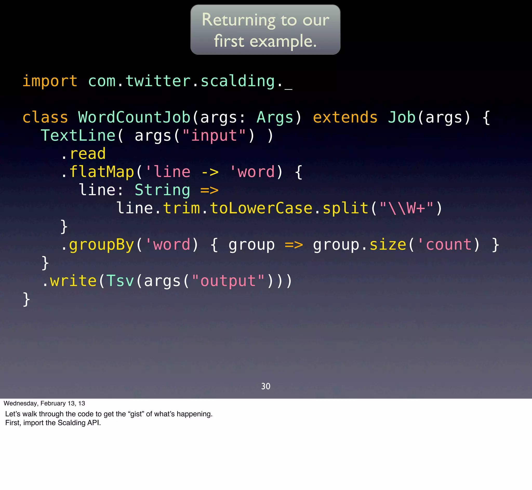 Returning to our
                                                               ﬁrst example.

     import com.twitter.scalding._

     class WordCountJob(args: Args) extends Job(args) {
       TextLine( args("input") )
         .read
         .flatMap('line -> 'word) {
           line: String =>
               line.trim.toLowerCase.split("W+")
         }
         .groupBy('word) { group => group.size('count) }
       }
       .write(Tsv(args("output")))
     }




                                                                     30
Wednesday, February 13, 13
Let’s walk through the code to get the “gist” of what’s happening.
First, import the Scalding API.
 