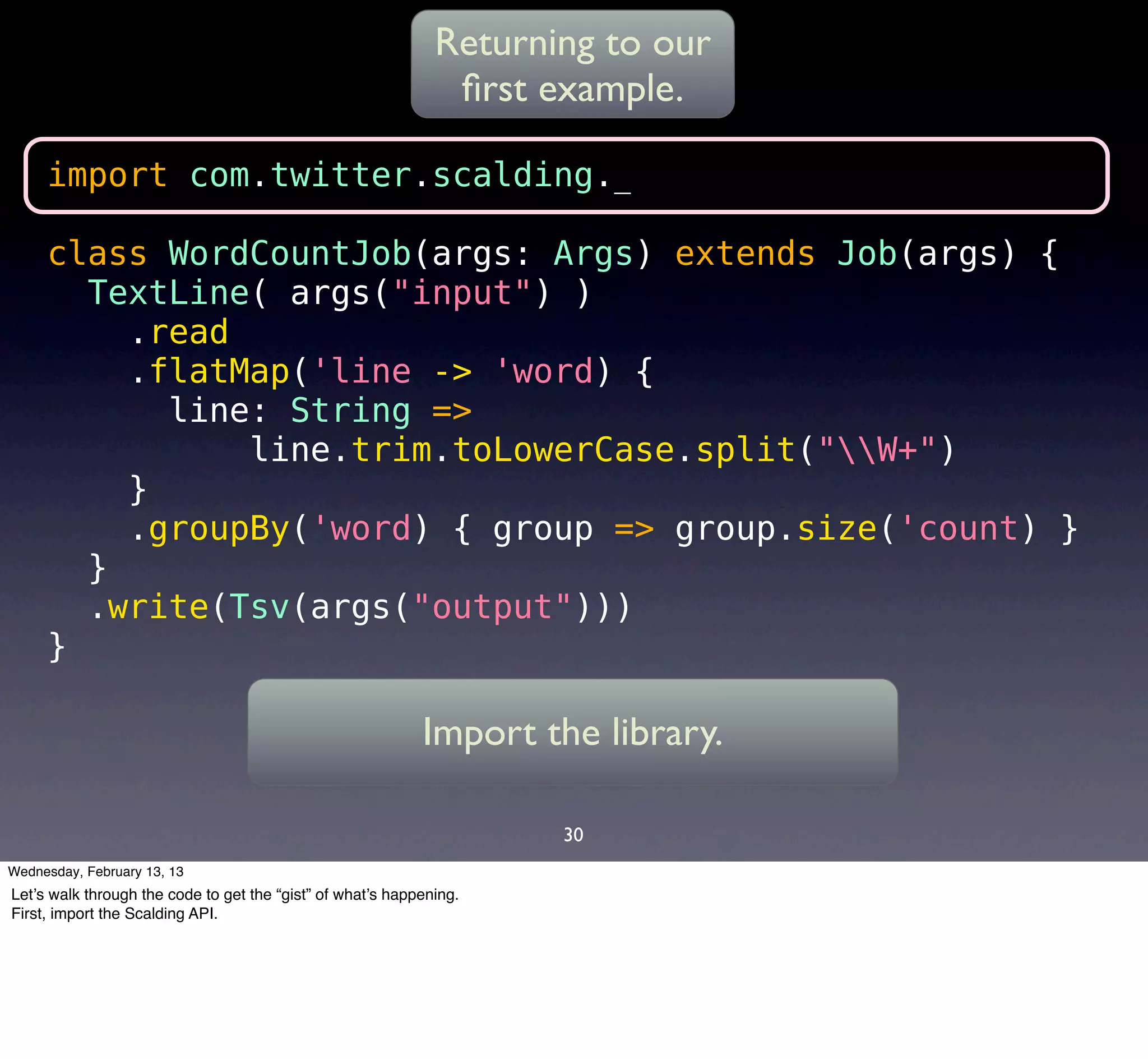 Returning to our
                                                               ﬁrst example.

     import com.twitter.scalding._

     class WordCountJob(args: Args) extends Job(args) {
       TextLine( args("input") )
         .read
         .flatMap('line -> 'word) {
           line: String =>
               line.trim.toLowerCase.split("W+")
         }
         .groupBy('word) { group => group.size('count) }
       }
       .write(Tsv(args("output")))
     }

                                                            Import the library.

                                                                     30
Wednesday, February 13, 13
Let’s walk through the code to get the “gist” of what’s happening.
First, import the Scalding API.
 