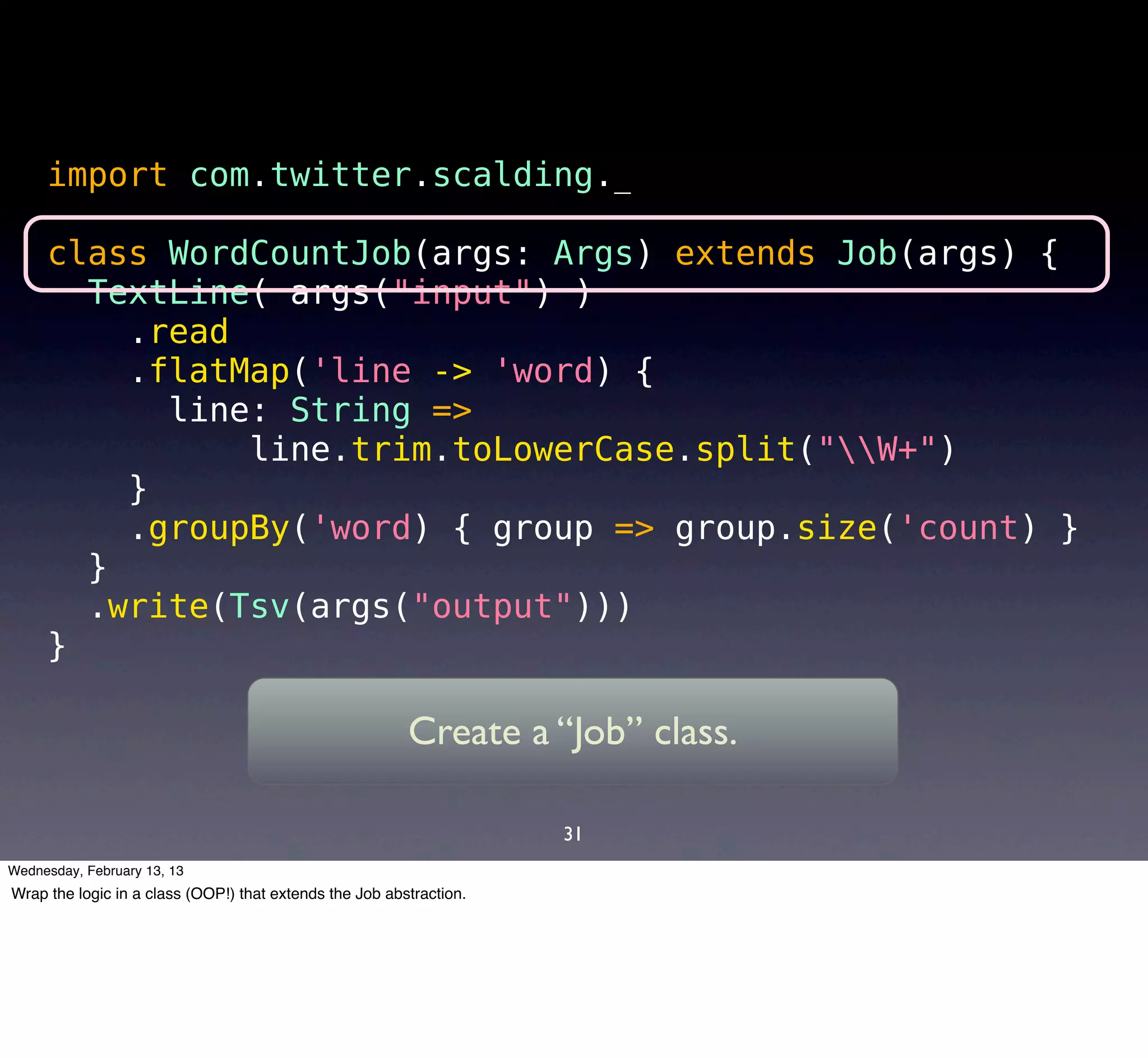 import com.twitter.scalding._

     class WordCountJob(args: Args) extends Job(args) {
       TextLine( args("input") )
         .read
         .flatMap('line -> 'word) {
           line: String =>
               line.trim.toLowerCase.split("W+")
         }
         .groupBy('word) { group => group.size('count) }
       }
       .write(Tsv(args("output")))
     }

                                                         Create a “Job” class.

                                                                     31
Wednesday, February 13, 13
Wrap the logic in a class (OOP!) that extends the Job abstraction.
 