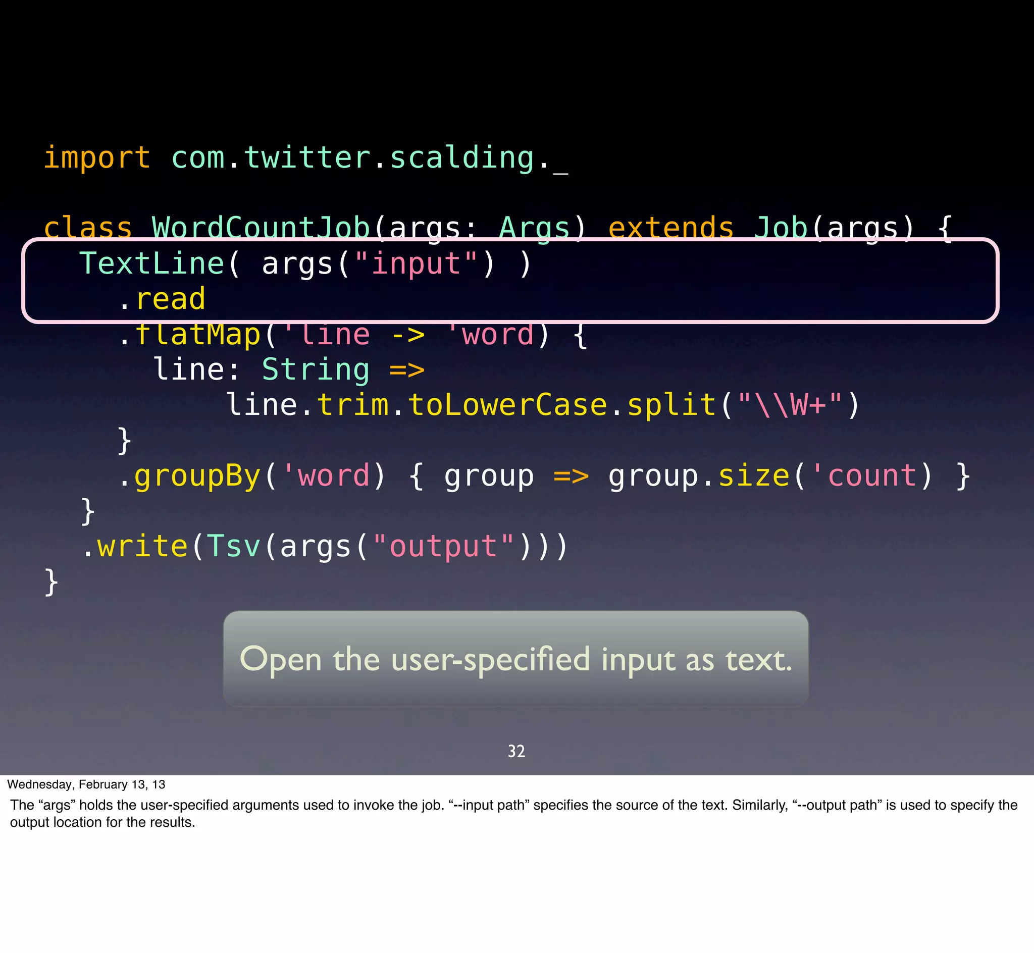 import com.twitter.scalding._

     class WordCountJob(args: Args) extends Job(args) {
       TextLine( args("input") )
         .read
         .flatMap('line -> 'word) {
           line: String =>
               line.trim.toLowerCase.split("W+")
         }
         .groupBy('word) { group => group.size('count) }
       }
       .write(Tsv(args("output")))
     }

                                     Open the user-speciﬁed input as text.

                                                                                 32
Wednesday, February 13, 13
The “args” holds the user-speciﬁed arguments used to invoke the job. “--input path” speciﬁes the source of the text. Similarly, “--output path” is used to specify the
output location for the results.
 