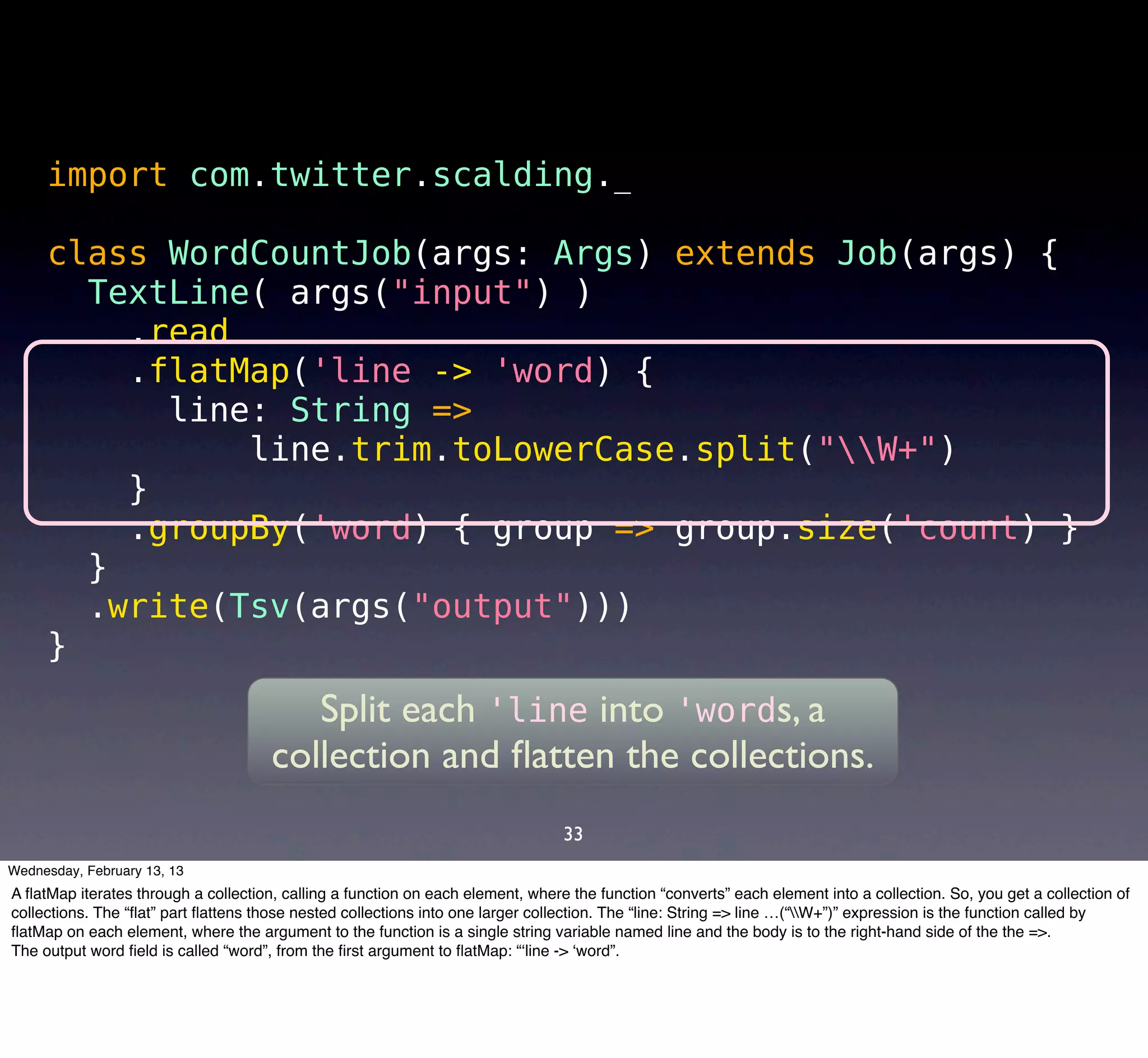 import com.twitter.scalding._

     class WordCountJob(args: Args) extends Job(args) {
       TextLine( args("input") )
         .read
         .flatMap('line -> 'word) {
           line: String =>
               line.trim.toLowerCase.split("W+")
         }
         .groupBy('word) { group => group.size('count) }
       }
       .write(Tsv(args("output")))
     }
                                         Split each 'line into 'words, a
                                      collection and ﬂatten the collections.
                                                                                 33
Wednesday, February 13, 13
A ﬂatMap iterates through a collection, calling a function on each element, where the function “converts” each element into a collection. So, you get a collection of
collections. The “ﬂat” part ﬂattens those nested collections into one larger collection. The “line: String => line …(“W+”)” expression is the function called by
ﬂatMap on each element, where the argument to the function is a single string variable named line and the body is to the right-hand side of the the =>.
The output word ﬁeld is called “word”, from the ﬁrst argument to ﬂatMap: “‘line -> ‘word”.
 