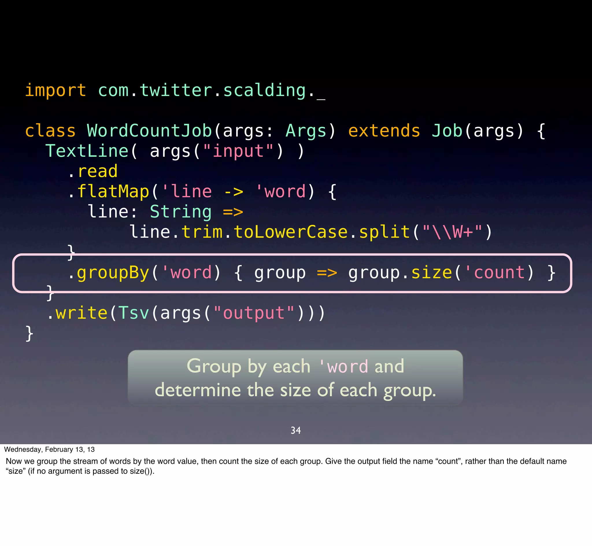 import com.twitter.scalding._

     class WordCountJob(args: Args) extends Job(args) {
       TextLine( args("input") )
         .read
         .flatMap('line -> 'word) {
           line: String =>
               line.trim.toLowerCase.split("W+")
         }
         .groupBy('word) { group => group.size('count) }
       }
       .write(Tsv(args("output")))
     }
                                           Group by each 'word and
                                        determine the size of each group.
                                                                              34
Wednesday, February 13, 13
Now we group the stream of words by the word value, then count the size of each group. Give the output ﬁeld the name “count”, rather than the default name
“size” (if no argument is passed to size()).
 